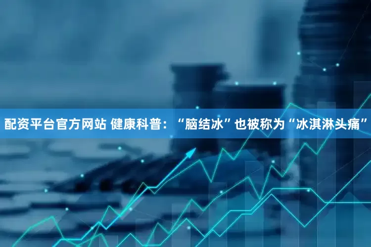 配资平台官方网站 健康科普：“脑结冰”也被称为“冰淇淋头痛”