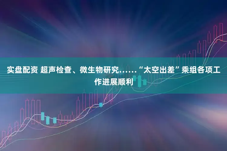 实盘配资 超声检查、微生物研究……“太空出差”乘组各项工作进展顺利