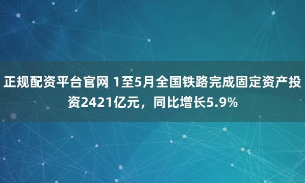 正规配资平台官网 1至5月全国铁路完成固定资产投资2421亿元，同比增长5.9%