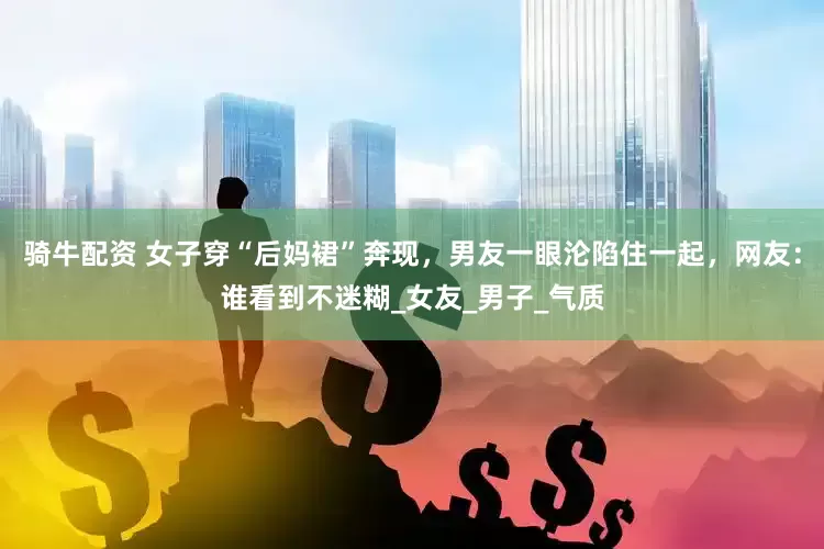 骑牛配资 女子穿“后妈裙”奔现，男友一眼沦陷住一起，网友：谁看到不迷糊_女友_男子_气质
