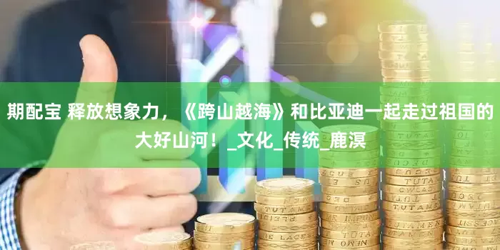 期配宝 释放想象力，《跨山越海》和比亚迪一起走过祖国的大好山河！_文化_传统_鹿溟