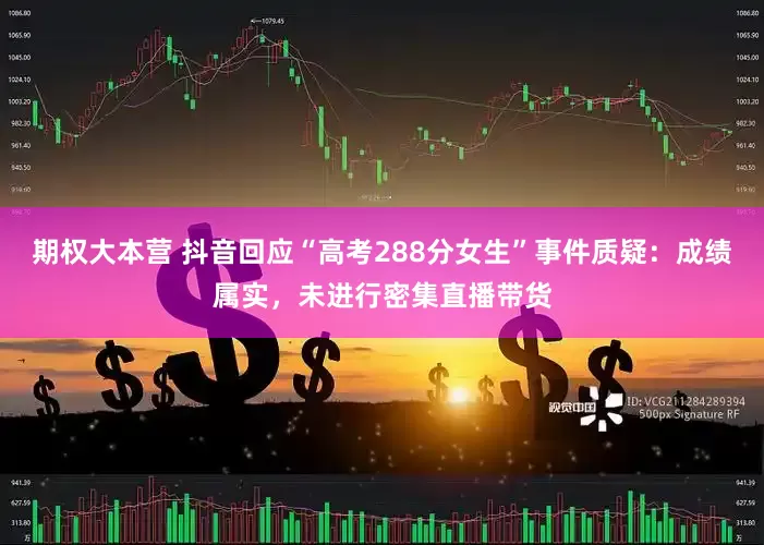 期权大本营 抖音回应“高考288分女生”事件质疑：成绩属实，未进行密集直播带货