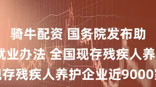 骑牛配资 国务院发布助力残疾人就业办法 全国现存残疾人养护企业近9000家