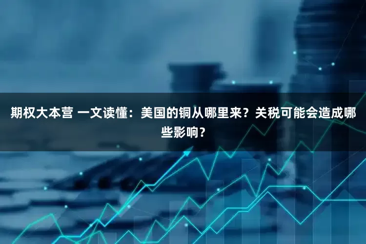期权大本营 一文读懂：美国的铜从哪里来？关税可能会造成哪些影响？