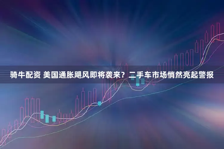 骑牛配资 美国通胀飓风即将袭来？二手车市场悄然亮起警报