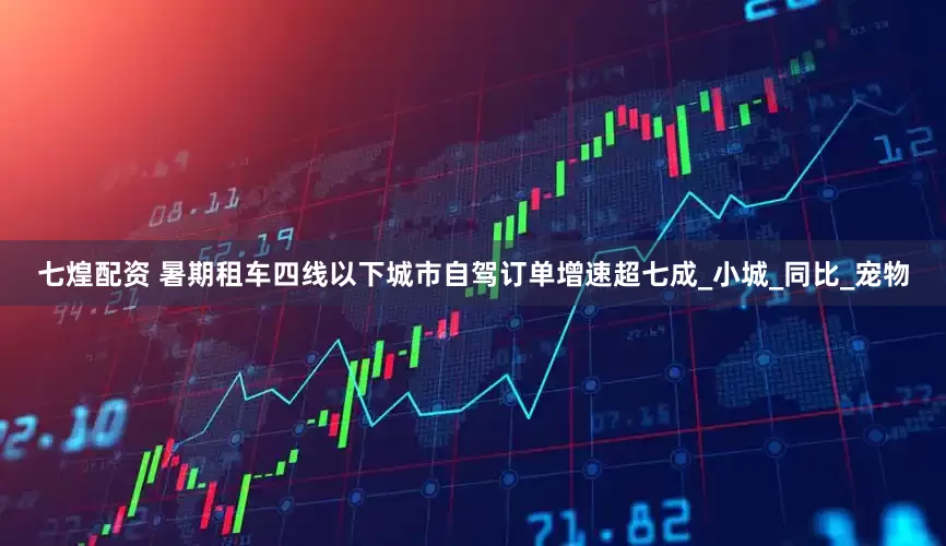 七煌配资 暑期租车四线以下城市自驾订单增速超七成_小城_同比_宠物