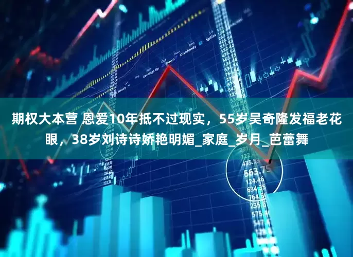 期权大本营 恩爱10年抵不过现实，55岁吴奇隆发福老花眼，38岁刘诗诗娇艳明媚_家庭_岁月_芭蕾舞