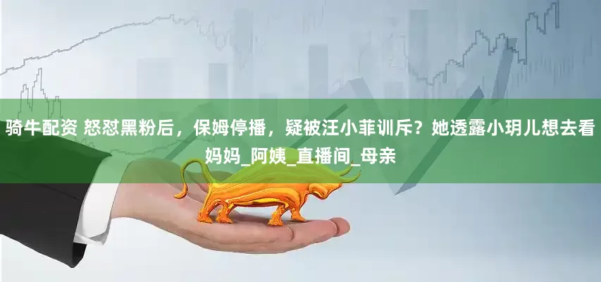 骑牛配资 怒怼黑粉后，保姆停播，疑被汪小菲训斥？她透露小玥儿想去看妈妈_阿姨_直播间_母亲