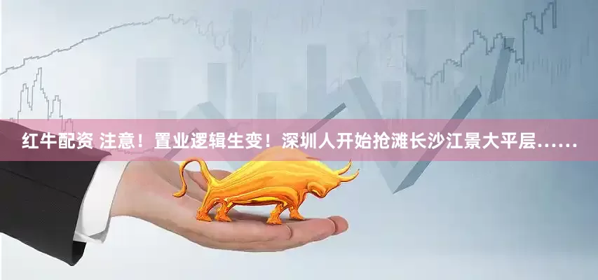 红牛配资 注意！置业逻辑生变！深圳人开始抢滩长沙江景大平层……