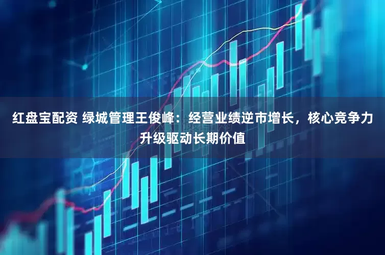 红盘宝配资 绿城管理王俊峰：经营业绩逆市增长，核心竞争力升级驱动长期价值