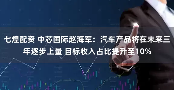 七煌配资 中芯国际赵海军：汽车产品将在未来三年逐步上量 目标收入占比提升至10%