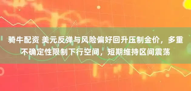 骑牛配资 美元反弹与风险偏好回升压制金价，多重不确定性限制下行空间，短期维持区间震荡