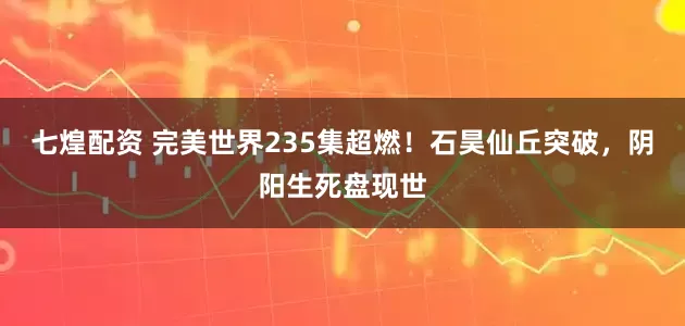 七煌配资 完美世界235集超燃!石昊仙丘突破,阴阳生死盘现世