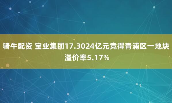 骑牛配资 宝业集团17.3024亿元竞得青浦区一地块 溢价率5.17%